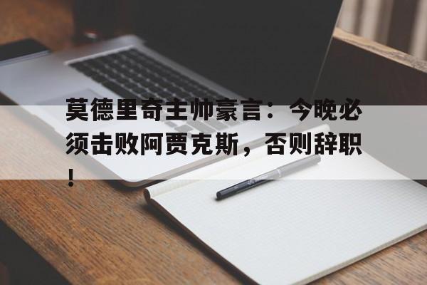 莫德里奇主帅豪言：今晚必须击败阿贾克斯，否则辞职！